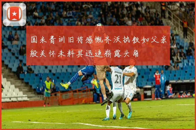 国米青训旧将感慨齐沃执教如父亲般关怀未料其迅速崭露头角