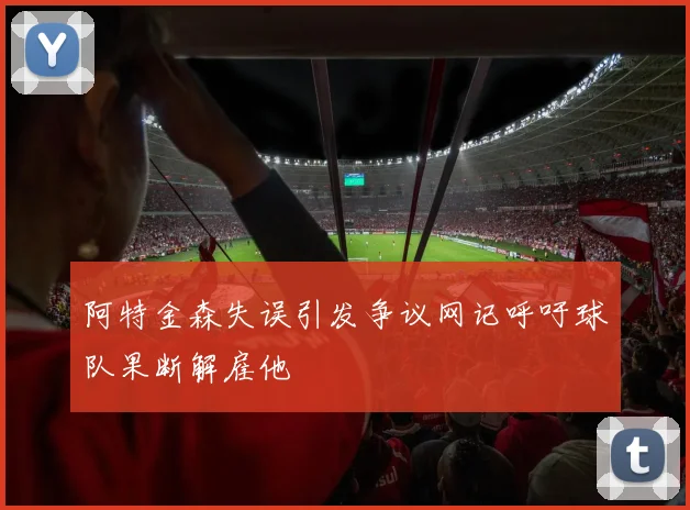 阿特金森失误引发争议网记呼吁球队果断解雇他