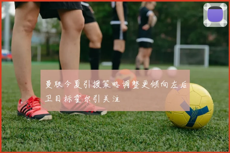 曼联今夏引援策略调整更倾向左后卫目标霍尔引关注