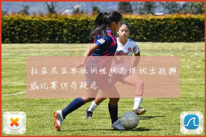 拉菲尼亚单独训练状态堪忧出战挪威比赛仍存疑虑