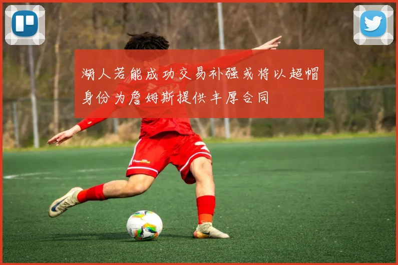 湖人若能成功交易补强或将以超帽身份为詹姆斯提供丰厚合同