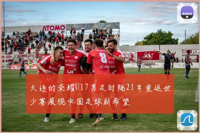 久违的荣耀U17男足时隔21年重返世少赛展现中国足球新希望
