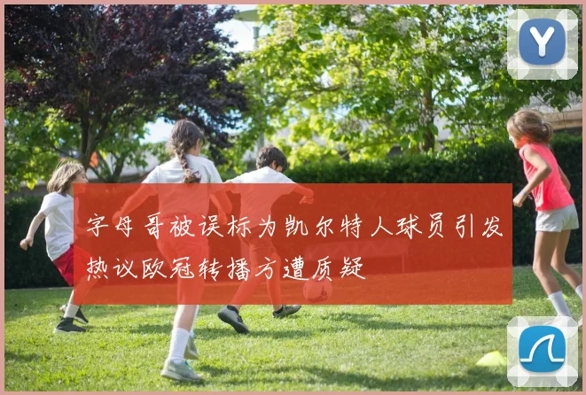 字母哥被误标为凯尔特人球员引发热议欧冠转播方遭质疑