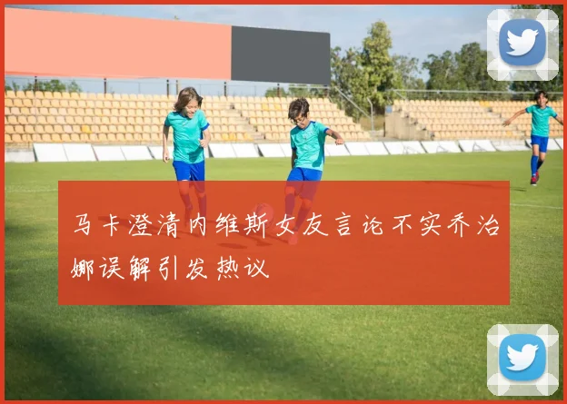 马卡澄清内维斯女友言论不实乔治娜误解引发热议