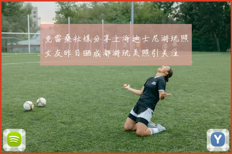 克雷桑社媒分享上海迪士尼游玩照女友昨日晒成都游玩美照引关注