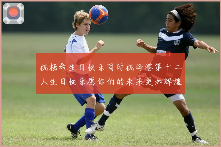 祝杨希生日快乐同时祝海港第十二人生日快乐愿你们的未来更加辉煌绚烂