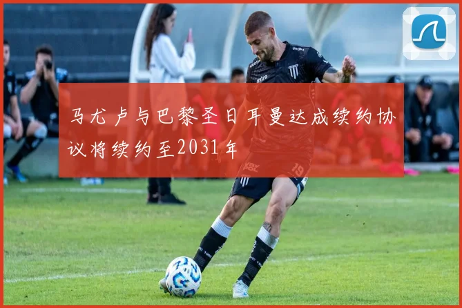 马尤卢与巴黎圣日耳曼达成续约协议将续约至2031年