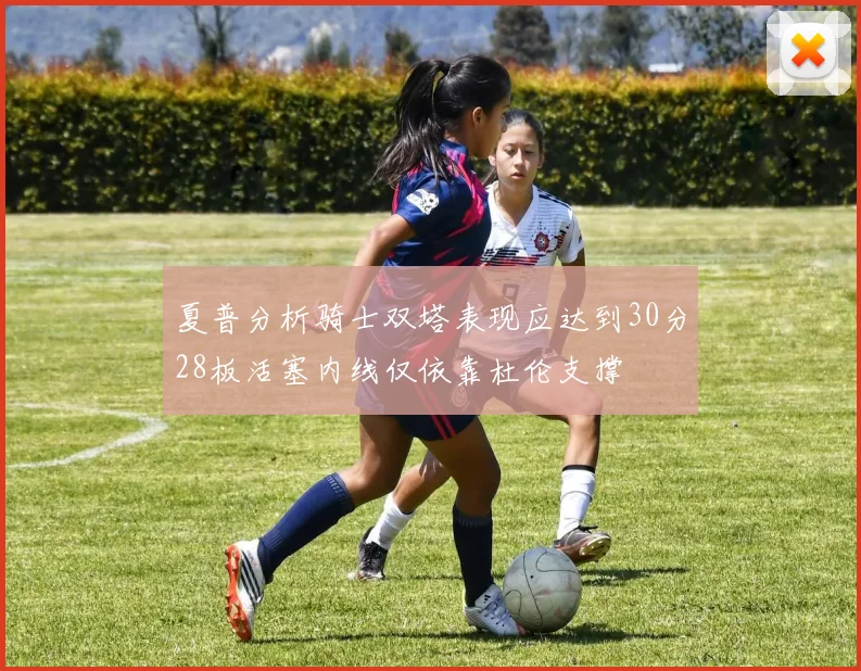 夏普分析骑士双塔表现应达到30分28板活塞内线仅依靠杜伦支撑